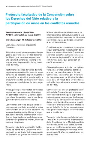 36 / Convención sobre los Derechos del Niño · UNICEF Comité Español




Protocolo facultativo de la Convención sobre
los Derechos del Niño relativo a la
participación de niños en los conflictos armados

Asamblea General - Resolución                             mados, tanto internacionales como no
A/RES/54/263 del 25 de mayo de 2000                       internacionales, del reclutamiento o alis-
                                                          tamiento de niños menores de 15 años o
Entrada en vigor: 12 de febrero de 2002                   su utilización para participar activamen-
                                                          te en las hostilidades,
Los Estados Partes en el presente
Protocolo,                                                Considerando en consecuencia que para
                                                          seguir promoviendo la realización de los
Alentados por el inmenso apoyo de que                     derechos reconocidos en la Convención
goza la Convención sobre los Derechos                     sobre los Derechos del Niño es necesa-
del Niño1, que demuestra que existe                       rio aumentar la protección de los niños
una voluntad general de luchar por la                     con miras a evitar que participen en
promoción y la protección de los dere-                    conflictos armados,
chos del niño,
                                                          Observando que el artículo 1 de la Con-
Reafirmando que los derechos del niño                     vención sobre los Derechos del Niño
requieren una protección especial y que,                  precisa que, para los efectos de esa
para ello, es necesario seguir mejorando                  Convención, se entiende por niño todo
la situación de los niños sin distinción y                ser humano menor de 18 años de edad,
procurar que éstos se desarrollen y sean                  salvo que, en virtud de la ley que le sea
educados en condiciones de paz y segu-                    aplicable, haya alcanzado antes la mayo-
ridad,                                                    ría de edad,

Preocupados por los efectos perniciosos                   Convencidos de que un protocolo facul-
y generales que tienen para los niños                     tativo de la Convención por el que se
los conflictos armados, y por sus conse-                  eleve la edad mínima para el posible re-
cuencias a largo plazo para la paz, la se-                clutamiento de personas en las fuerzas
guridad y el desarrollo duraderos,                        armadas y su participación en las hostili-
                                                          dades contribuirá eficazmente a la apli-
Condenando el hecho de que en las si-                     cación del principio de que el interés su-
tuaciones de conflicto armado los niños                   perior del niño ha de ser una considera-
se conviertan en un blanco, así como los                  ción primordial en todas las decisiones
ataques directos contra bienes protegi-                   que le conciernan,
dos por el derecho internacional, inclui-
dos los lugares donde suele haber una                     Tomando nota de que en diciembre de
considerable presencia infantil, como es-                 1995 la XXVI Conferencia Internacional
cuelas y hospitales,                                      de la Cruz Roja y de la Media Luna Roja
                                                          recomendó, entre otras cosas, que las
Tomando nota de la aprobación del Es-                     partes en conflicto que tomaran todas
tatuto de Roma de la Corte Penal Inter-                   las medidas viables para que los niños
nacional, en particular la inclusión entre                menores de 18 años no participaran en
los crímenes de guerra en conflictos ar-                  hostilidades,
 