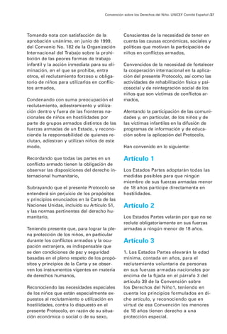 Convención sobre los Derechos del Niño · UNICEF Comité Español /37




Tomando nota con satisfacción de la             Conscientes de la necesidad de tener en
aprobación unánime, en junio de 1999,           cuenta las causas económicas, sociales y
del Convenio No. 182 de la Organización         políticas que motivan la participación de
Internacional del Trabajo sobre la prohi-       niños en conflictos armados,
bición de las peores formas de trabajo
infantil y la acción inmediata para su eli-     Convencidos de la necesidad de fortalecer
minación, en el que se prohibe, entre           la cooperación internacional en la aplica-
otros, el reclutamiento forzoso u obliga-       ción del presente Protocolo, así como las
torio de niños para utilizarlos en conflic-     actividades de rehabilitación física y psi-
tos armados,                                    cosocial y de reintegración social de los
                                                niños que son víctimas de conflictos ar-
Condenando con suma preocupación el             mados,
reclutamiento, adiestramiento y utiliza-
ción dentro y fuera de las fronteras na-        Alentando la participación de las comuni-
cionales de niños en hostilidades por           dades y, en particular, de los niños y de
parte de grupos armados distintos de las        las víctimas infantiles en la difusión de
fuerzas armadas de un Estado, y recono-         programas de información y de educa-
ciendo la responsabilidad de quienes re-        ción sobre la aplicación del Protocolo,
clutan, adiestran y utilizan niños de este
modo,                                           Han convenido en lo siguiente:

Recordando que todas las partes en un           Artículo 1
conflicto armado tienen la obligación de
observar las disposiciones del derecho in-      Los Estados Partes adoptarán todas las
ternacional humanitario,                        medidas posibles para que ningún
                                                miembro de sus fuerzas armadas menor
Subrayando que el presente Protocolo se         de 18 años participe directamente en
entenderá sin perjuicio de los propósitos       hostilidades.
y principios enunciados en la Carta de las
Naciones Unidas, incluido su Artículo 51,       Artículo 2
y las normas pertinentes del derecho hu-
manitario,                                      Los Estados Partes velarán por que no se
                                                reclute obligatoriamente en sus fuerzas
Teniendo presente que, para lograr la ple-      armadas a ningún menor de 18 años.
na protección de los niños, en particular
durante los conflictos armados y la ocu-        Artículo 3
pación extranjera, es indispensable que
se den condiciones de paz y seguridad           1. Los Estados Partes elevarán la edad
basadas en el pleno respeto de los propó-       mínima, contada en años, para el
sitos y principios de la Carta y se obser-      reclutamiento voluntario de personas
ven los instrumentos vigentes en materia        en sus fuerzas armadas nacionales por
de derechos humanos,                            encima de la fijada en el párrafo 3 del
                                                artículo 38 de la Convención sobre
Reconociendo las necesidades especiales         los Derechos del Niño1, teniendo en
de los niños que están especialmente ex-        cuenta los principios formulados en di-
puestos al reclutamiento o utilización en       cho artículo, y reconociendo que en
hostilidades, contra lo dispuesto en el         virtud de esa Convención los menores
presente Protocolo, en razón de su situa-       de 18 años tienen derecho a una
ción económica o social o de su sexo,           protección especial.
 