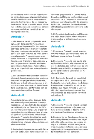Convención sobre los Derechos del Niño · UNICEF Comité Español /39




do reclutadas o utilizadas en hostilidades       informes que presente al Comité de los
en contradicción con el presente Protoco-        Derechos del Niño de conformidad con el
lo sean desmovilizadas o separadas del           artículo 44 de la Convención información
servicio de otro modo. De ser necesario,         adicional sobre la aplicación del presente
los Estados Partes prestarán a esas perso-       Protocolo. Los demás Estados Partes en
nas toda la asistencia conveniente para su       el Protocolo presentarán un informe cada
recuperación física y psicológica y su           cinco años.
reintegración social.
                                                 3. El Comité de los Derechos del Niño po-
Artículo 7                                       drá pedir a los Estados Partes más infor-
                                                 mación sobre la aplicación del presente
1. Los Estados Partes cooperarán en la           Protocolo.
aplicación del presente Protocolo, en
particular en la prevención de cualquier         Artículo 9
actividad contraria al mismo y la rehabi-
litación y reintegración social de las per-      1. El presente Protocolo estará abierto a
sonas que sean víctimas de actos contra-         la firma de todo Estado que sea Parte en
rios al presente Protocolo, entre otras          la Convención o la haya firmado.
cosas mediante la cooperación técnica y
la asistencia financiera. Esa asistencia y       2. El presente Protocolo está sujeto a la
esa cooperación se llevarán a cabo en            ratificación y abierto a la adhesión de to-
consulta con los Estados Partes afecta-          dos los Estados. Los instrumentos de rati-
dos y las organizaciones internacionales         ficación o de adhesión se depositarán en
pertinentes.                                     poder del Secretario General de las Na-
                                                 ciones Unidas.
2. Los Estados Partes que estén en condi-
ciones de hacerlo prestarán esa asistencia       3. El Secretario General, en su calidad
mediante los programas multilaterales,           de depositario de la Convención y del
bilaterales o de otro tipo existentes o, en-     Protocolo, informará a todos los Estados
tre otras cosas, mediante un fondo volun-        Partes en la Convención y a todos los
tario establecido de conformidad con las         Estados que hayan firmado la Conven-
normas de la Asamblea General.                   ción del depósito de cada uno de los
                                                 instrumentos de declaración en virtud
Artículo 8                                       del artículo 3.

1. A más tardar dos años después de la           Artículo 10
entrada en vigor del presente Protocolo
respecto de un Estado Parte, éste presen-        1. El presente Protocolo entrará en vigor
tará al Comité de los Derechos del Niño          tres meses después de la fecha en que
un informe que contenga una exposición           haya sido depositado el décimo instru-
general de las medidas que haya adopta-          mento de ratificación o de adhesión.
do para dar cumplimiento a las disposi-
ciones del Protocolo, incluidas las medi-        2. Respecto de los Estados que hayan ra-
das adoptadas con objeto de aplicar las          tificado el presente Protocolo o se hayan
disposiciones relativas a la participación y     adherido a él después de su entrada en
el reclutamiento.                                vigor, el Protocolo entrará en vigor un
                                                 mes después de la fecha en que se haya
2. Después de la presentación del informe        depositado el correspondiente instrumen-
general, cada Estado Parte incluirá en los       to de ratificación o de adhesión.
 