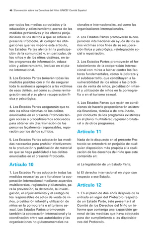 46 / Convención sobre los Derechos del Niño · UNICEF Comité Español




por todos los medios apropiados y la                      cionales e internacionales, así como las
educación y adiestramiento acerca de las                  organizaciones internacionales.
medidas preventivas y los efectos perju-
diciales de los delitos a que se refiere el               2. Los Estados Partes promoverán la coo-
presente Protocolo. Al cumplir las obli-                  peración internacional en ayuda de los ni-
gaciones que les impone este artículo,                    ños víctimas a los fines de su recupera-
los Estados Partes alentarán la participa-                ción física y psicológica, reintegración so-
ción de la comunidad y, en particular, de                 cial y repatriación.
los niños y de los niños víctimas, en ta-
les programas de información, educa-                      3. Los Estados Partes promoverán el for-
ción y adiestramiento, incluso en el pla-                 talecimiento de la cooperación interna-
no internacional.                                         cional con miras a luchar contra los fac-
                                                          tores fundamentales, como la pobreza y
3. Los Estados Partes tomarán todas las                   el subdesarrollo, que contribuyen a la-
medidas posibles con el fin de asegurar                   vulnerabilidad de los niños a las prácti-
toda la asistencia apropiada a las víctimas               cas de venta de niños, prostitución infan-
de esos delitos, así como su plena reinte-                til y utilización de niños en la pornogra-
gración social y su plena recuperación fí-                fía o en el turismo sexual.
sica y psicológica.
                                                          4. Los Estados Partes que estén en condi-
4. Los Estados Partes asegurarán que to-                  ciones de hacerlo proporcionarán asisten-
dos los niños víctimas de los delitos                     cia financiera, técnica o de otra índole,
enunciados en el presente Protocolo ten-                  por conducto de los programas existentes
gan acceso a procedimientos adecuados                     en el plano multilateral, regional o bilate-
para obtener sin discriminación de las                    ral o de otros programas.
personas legalmente responsables, repa-
ración por los daños sufridos.                            Artículo 11
5. Los Estados Partes adoptarán las medi-                 Nada de lo dispuesto en el presente Pro-
das necesarias para prohibir efectivamen-                 tocolo se entenderá en perjuicio de cual-
te la producción y publicación de material                quier disposición más propicia a la reali-
en que se haga publicidad a los delitos                   zación de los derechos del niño que esté
enunciados en el presente Protocolo.                      contenida en:

Artículo 10                                               a) La legislación de un Estado Parte;

1. Los Estados Partes adoptarán todas las                 b) El derecho internacional en vigor con
medidas necesarias para fortalecer la coo-                respecto a ese Estado.
peración internacional mediante acuerdos
multilaterales, regionales y bilaterales, pa-             Artículo 12
ra la prevención, la detección, la investi-
gación, el enjuiciamiento y el castigo de                 1. En el plazo de dos años después de la
los responsables de actos de venta de ni-                 entrada en vigor del Protocolo respecto
ños, prostitución infantil y utilización de               de un Estado Parte, éste presentará al
niños en la pornografía o el turismo se-                  Comité de los Derechos del Niño un in-
xual. Los Estados Partes promoverán                       forme que contenga una exposición ge-
también la cooperación internacional y la                 neral de las medidas que haya adoptado
coordinación entre sus autoridades y las                  para dar cumplimiento a las disposicio-
organizaciones no gubernamentales na-                     nes del Protocolo.
 