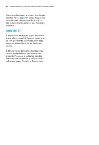48 / Convención sobre los Derechos del Niño · UNICEF Comité Español




Partes que las hayan aceptado; los demás
Estados Partes seguirán obligados por las
disposiciones del presente Protocolo y
por toda enmienda anterior que hubiesen
aceptado.

Artículo 17
1. El presente Protocolo, cuyos textos en
árabe, chino, español, francés, inglés y ru-
so son igualmente auténticos, será depo-
sitado en los archivos de las Naciones
Unidas.

2. El Secretario General de las Naciones
Unidas enviará copias certificadas del
presente Protocolo a todos los Estados
Partes en la Convención y a todos los Es-
tados que hayan firmado la Convención
 
