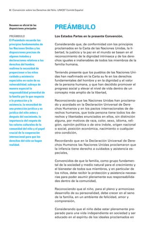 8 / Convención sobre los Derechos del Niño · UNICEF Comité Español




Resumen no oficial de las
disposiciones principales               PREÁMBULO
PREÁMBULO                               Los Estados Partes en la presente Convención,
El Preámbulo recuerda los
principios fundamentales de             Considerando que, de conformidad con los principios
las Naciones Unidas y las               proclamados en la Carta de las Naciones Unidas, la li-
disposiciones precisas de               bertad, la justicia y la paz en el mundo se basan en el
algunos tratados y                      reconocimiento de la dignidad intrínseca y de los dere-
declaraciones relativos a los           chos iguales e inalienables de todos los miembros de la
derechos del hombre;                    familia humana,
reafirma la necesidad de
proporcionar a los niños                Teniendo presente que los pueblos de las Naciones Uni-
cuidado y asistencia                    das han reafirmado en la Carta su fe en los derechos
especiales en razón de su               fundamentales del hombre y en la dignidad y el valor
vulnerabilidad; subraya de              de la persona humana, y que han decidido promover el
manera especial la                      progreso social y elevar el nivel de vida dentro de un
responsabilidad primordial de           concepto más amplio de la libertad,
la familia por lo que respecta
a la protección y la                    Reconociendo que las Naciones Unidas han proclama-
asistencia, la necesidad de             do y acordado en la Declaración Universal de Dere-
una protección jurídica y no            chos Humanos y en los pactos internacionales de de-
jurídica del niño antes y               rechos humanos, que toda persona tiene todos los de-
después del nacimiento, la              rechos y libertades enunciados en ellos, sin distinción
importancia del respeto de              alguna, por motivos de raza, color, sexo, idioma, reli-
los valores culturales de la            gión, opinión política o de otra índole, origen nacional
comunidad del niño y el papel           o social, posición económica, nacimiento o cualquier
crucial de la cooperación               otra condición,
internacional para que los
derechos del niño se hagan              Recordando que en la Declaración Universal de Dere-
realidad.                               chos Humanos las Naciones Unidas proclamaron que
                                        la infancia tiene derecho a cuidados y asistencia es-
                                        peciales,

                                        Convencidos de que la familia, como grupo fundamen-
                                        tal de la sociedad y medio natural para el crecimiento y
                                        el bienestar de todos sus miembros, y en particular de
                                        los niños, debe recibir la protección y asistencia necesa-
                                        rias para poder asumir plenamente sus responsabilida-
                                        des dentro de la comunidad,

                                        Reconociendo que el niño, para el pleno y armonioso
                                        desarrollo de su personalidad, debe crecer en el seno
                                        de la familia, en un ambiente de felicidad, amor y
                                        comprensión,

                                        Considerando que el niño debe estar plenamente pre-
                                        parado para una vida independiente en sociedad y ser
                                        educado en el espíritu de los ideales proclamados en
 