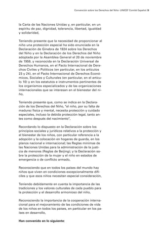 Convención sobre los Derechos del Niño · UNICEF Comité Español /9




la Carta de las Naciones Unidas y, en particular, en un
espíritu de paz, dignidad, tolerancia, libertad, igualdad
y solidaridad,

Teniendo presente que la necesidad de proporcionar al
niño una protección especial ha sido enunciada en la
Declaración de Ginebra de 1924 sobre los Derechos
del Niño y en la Declaración de los Derechos del Niño
adoptada por la Asamblea General el 20 de noviembre
de 1959, y reconocida en la Declaración Universal de
Derechos Humanos, en el Pacto Internacional de Dere-
chos Civiles y Políticos (en particular, en los artículos
23 y 24), en el Pacto Internacional de Derechos Econó-
micos, Sociales y Culturales (en particular, en el artícu-
lo 10) y en los estatutos e instrumentos pertinentes de
los organismos especializados y de las organizaciones
internacionales que se interesan en el bienestar del ni-
ño,

Teniendo presente que, como se indica en la Declara-
ción de los Derechos del Niño, "el niño, por su falta de
madurez física y mental, necesita protección y cuidado
especiales, incluso la debida protección legal, tanto an-
tes como después del nacimiento",

Recordando lo dispuesto en la Declaración sobre los
principios sociales y jurídicos relativos a la protección y
el bienestar de los niños, con particular referencia a la
adopción y la colocación en hogares de guarda, en los
planos nacional e internacional; las Reglas mínimas de
las Naciones Unidas para la administración de la justi-
cia de menores (Reglas de Beijing); y la Declaración so-
bre la protección de la mujer y el niño en estados de
emergencia o de conflicto armado,

Reconociendo que en todos los países del mundo hay
niños que viven en condiciones excepcionalmente difí-
ciles y que esos niños necesitan especial consideración,

Teniendo debidamente en cuenta la importancia de las
tradiciones y los valores culturales de cada pueblo para
la protección y el desarrollo armonioso del niño,

Reconociendo la importancia de la cooperación interna-
cional para el mejoramiento de las condiciones de vida
de los niños en todos los países, en particular en los pa-
íses en desarrollo,

Han convenido en lo siguiente:
 