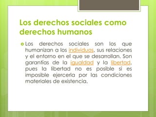 Los derechos sociales como
derechos humanos
 Los derechos sociales son los que
humanizan a los individuos, sus relaciones
y el entorno en el que se desarrollan. Son
garantías de la igualdad y la libertad,
pues la libertad no es posible si es
imposible ejercerla por las condiciones
materiales de existencia.
 