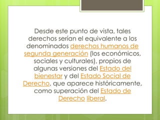 Desde este punto de vista, tales
derechos serían el equivalente a los
denominados derechos humanos de
segunda generación (los económicos,
sociales y culturales), propios de
algunas versiones del Estado del
bienestar y del Estado Social de
Derecho, que aparece históricamente,
como superación del Estado de
Derecho liberal.
 