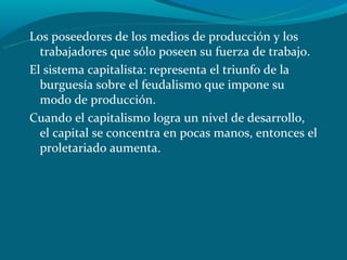Los poseedores de los medios de producción y los
  trabajadores que sólo poseen su fuerza de trabajo.
El sistema capitalista: representa el triunfo de la
  burguesía sobre el feudalismo que impone su
  modo de producción.
Cuando el capitalismo logra un nivel de desarrollo,
  el capital se concentra en pocas manos, entonces el
  proletariado aumenta.
 