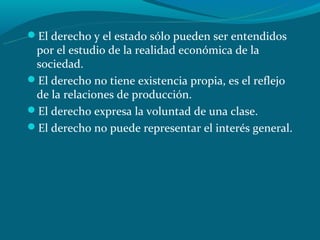 El derecho y el estado sólo pueden ser entendidos
 por el estudio de la realidad económica de la
 sociedad.
El derecho no tiene existencia propia, es el reflejo
 de la relaciones de producción.
El derecho expresa la voluntad de una clase.
El derecho no puede representar el interés general.
 