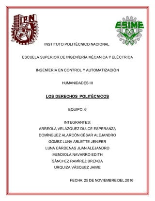 INSTITUTO POLITÉCNICO NACIONAL
ESCUELA SUPERIOR DE INGENÍERIA MÉCANICA Y ELÉCTRICA
INGENÍERIA EN CONTROL Y AUTOMATIZACIÓN
HUMANIDADES III
LOS DERECHOS POLITÉCNICOS
EQUIPO: 6
INTEGRANTES:
ARREOLA VELÁZQUEZ DULCE ESPERANZA
DOMÍNGUEZ ALARCÓN CÉSAR ALEJANDRO
GÓMEZ LUNA ARLETTE JENIFER
LUNA CÁRDENAS JUAN ALEJANDRO
MENDIOLA NAVARRO EDITH
SÁNCHEZ RAMÍREZ BRENDA
URQUIZA VÁSQUEZ JAIME
FECHA: 25 DE NOVIEMBRE DEL 2016
 