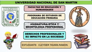 UNIVERSIDAD NACIONAL DE SAN MARTIN
FACULTAD DE EDUCACIÓN Y
HUMANIDADES
PROGRAMA DE ESTUDIOS DE
EDUCACIÓN PRIMARIA
ASIGNATURA: ETICA Y
DEONTOLOGIA PROFESIONAL
DERECHOS PROFESIONALES Y
SU IMPACTO EN LA SOCIEDAD
 