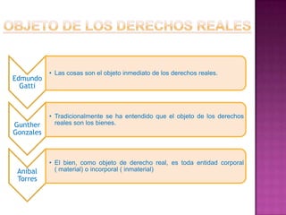 • Las cosas son el objeto inmediato de los derechos reales.
Edmundo
  Gatti



           • Tradicionalmente se ha entendido que el objeto de los derechos
Gunther      reales son los bienes.
Gonzales



           • El bien, como objeto de derecho real, es toda entidad corporal
 Aníbal      ( material) o incorporal ( inmaterial)
 Torres
 