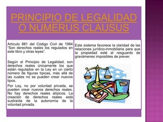 PRINCIPIO DE LEGALIDAD
  O NUMERUS CLAUSUS
Artículo 881 del Código Civil de 1984 Este sistema favorece la claridad de las
“Son derechos reales los regulados en relaciones jurídico-inmobiliaria para que
este libro y otras leyes”.             la propiedad esté al resguardo de
                                       gravámenes imposibles de prever.
Según el Principio de Legalidad, son
derechos reales únicamente los que
están regulados en la Ley en un cierto
número de figuras típicas, más allá de
las cuales no se pueden crear nuevos
tipos.
Por Ley, no por voluntad privada, se
pueden crear nuevos derechos reales.
No hay derechos reales atípicos. La
creación de derechos reales está
sustraída de la autonomía de la
voluntad privada.
 