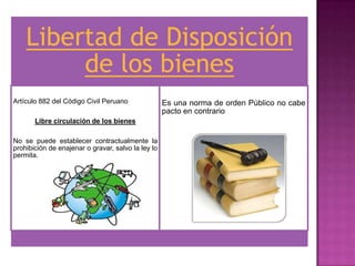 Libertad de Disposición
         de los bienes
Artículo 882 del Código Civil Peruano               Es una norma de orden Público no cabe
                                                    pacto en contrario
       Libre circulación de los bienes

No se puede establecer contractualmente la
prohibición de enajenar o gravar, salvo la ley lo
permita.
 