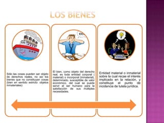 El bien, como objeto del derecho
Sólo las cosas pueden ser objeto     real, es toda entidad corporal (       Entidad material o inmaterial
de derechos reales, no así los       material) o incorporal (inmaterial),   sobre la cual recae el interés
bienes que no constituyan cosas      determinado, susceptible de valor      implicado en la relación, y
(bien en sentido estricto: objetos   económico, del cual se puede           constituye el punto de
inmateriales)                        servir el ser humano para la           incidencia de tutela jurídica.
                                     satisfacción de sus múltiples
                                     necesidades.
 