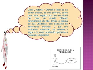 Gatti y Alterini “ Derecho Real es un
poder jurídico, de una persona, sobre
una cosa, reglado por Ley, en virtud
del    cual     se    puede   obtener
directamente de ella, todas, o alguna
de sus utilidades, con exclusión de
injerencias extrañas, y que con
suficiente publicidad, se adhiere y
sigue a la cosa, pudiendo oponerse a
cualquier interesado.
 
