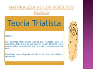 Teoría Trialista
Prociuk :

Los derechos intelectuales que la Ley reconoce sobre las
creaciones del espíritu de sus autores, no son derechos reales
porque no hay derecho real que no tengan como objeto a una
cosa.

Constituye una categoría distinta a los derechos reales y
personales.
 