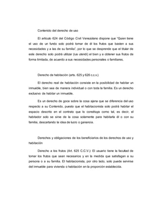 Contenido del derecho de uso
El artículo 624 del Código Civil Venezolano dispone que “Quien tiene
el uso de un fundo solo podrá tomar de él los frutos que basten a sus
necesidades y a las de su familia”, por lo que se desprende que el titular de
este derecho solo podrá utilizar (ius utendi) el bien y a obtener sus frutos de
forma limitada, de acuerdo a sus necesidades personales o familiares.
Derecho de habitación (arts. 625 y 626 c.c.v.)
El derecho real de habitación consiste en la posibilidad de habitar un
inmueble, bien sea de manera individual o con toda la familia. Es un derecho
exclusivo de habitar un inmueble.
Es un derecho de goce sobre la cosa ajena que se diferencia del uso
respecto a su Contenido, puesto que el habitacionista solo podrá habitar el
espacio descrito en el contrato que lo constituya como tal, es decir, el
habitador solo se sirve de la cosa solamente para habitarla él o con su
familia, descartando la idea de lucro o ganancia.
Derechos y obligaciones de los beneficiarios de los derechos de uso y
habitación
Derecho a los frutos (Art. 625 C.C.V.): El usuario tiene la facultad de
tomar los frutos que sean necesarios y en la medida que satisfagan a su
persona o a su familia. El habitacionista, por otro lado, solo puede servirse
del inmueble para vivienda o habitación en la proporción establecida.
 