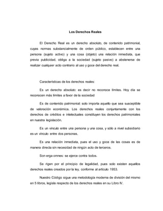 Los Derechos Reales
El Derecho Real es un derecho absoluto, de contenido patrimonial,
cuyas normas substancialmente de orden público, establecen entre una
persona (sujeto activo) y una cosa (objeto) una relación inmediata, que
previa publicidad, obliga a la sociedad (sujeto pasivo) a abstenerse de
realizar cualquier acto contrario al uso y goce del derecho real.
Características de los derechos reales:
Es un derecho absoluto: es decir no reconoce límites. Hoy día se
reconocen más límites a favor de la sociedad
Es de contenido patrimonial: solo importa aquello que sea susceptible
de valoración económica. Los derechos reales conjuntamente con los
derechos de créditos e intelectuales constituyen los derechos patrimoniales
en nuestra legislación.
Es un vínculo entre una persona y una cosa, y sólo a nivel subsidiario
es un vínculo entre dos personas.
Es una relación inmediata, pues el uso y goce de las cosas es de
manera directa sin necesidad de ningún acto de terceros.
Son erga omnes: se ejerce contra todos.
Se rigen por el principio de legalidad, pues solo existen aquellos
derechos reales creados por la ley, conforme al artículo 1953.
Nuestro Código sigue una metodología moderna de división del mismo
en 5 libros, legisla respecto de los derechos reales en su Libro IV.
 