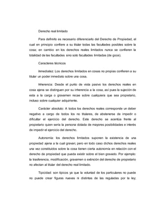 Derecho real limitado
Para definirlo es necesario diferenciarlo del Derecho de Propiedad, el
cual en principio confiere a su titular todas las facultades posibles sobre la
cosa; en cambio en los derechos reales limitados nunca se confieren la
totalidad de las facultades sino solo facultades limitadas (de goce).
Caracteres técnicos
Inmediatez: Los derechos limitados en cosas no propias confieren a su
titular un poder inmediato sobre una cosa.
Inherencia: Desde el punto de vista pasivo los derechos reales en
cosa ajena se distinguen por su inherencia a la cosa, así pues la sujeción de
esta a la carga o gravamen recae sobre cualquiera que sea propietario,
incluso sobre cualquier adquiriente.
Carácter absoluto: A todos los derechos reales corresponde un deber
negativo a cargo de todos los no titulares, de abstenerse de impedir o
dificultar el ejercicio del derecho. Este derecho se acentúa frente al
propietario quien sería la persona dotada de mayores posibilidades e interés
de impedir el ejercicio del derecho.
Autonomía: los derechos limitados suponen la existencia de una
propiedad ajena a la cual gravan; pero en todo caso dichos derechos reales
una vez constituidos sobre la cosa tienen cierta autonomía en relación con el
derecho de propiedad que pueda existir sobre el bien gravado. Por ejemplo:
la trasferencia, modificación, gravamen o extinción del derecho de propietario
no afectan al titular del derecho real limitado.
Tipicidad: son típicos ya que la voluntad de los particulares no puede
no puede crear figuras nuevas ni distintas de las reguladas por la ley;
 