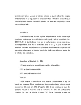 también son típicos ya que la voluntad privada no puede alterar los rasgos
fundamentales de la regulación de estos derechos, sobre toda en cuanto que
no puede crear sobre la propiedad gravada por ellos una carga mayor de la
que resulta de la ley.
El usufructo
Es el derecho real de usar y gozar temporalmente de las cosas cuya
propiedad pertenece a otro, del mismo modo que lo haría el propietario (art.
583 CC). De la definición se tiene que el usufructo recae sobre cosa ajena,
su temporalidad, pero no su contenido; pero el uso y el goce no son tan
extensos como los del propietario e igualmente existe la limitación general de
que debe salvaguardar el destino económico de la cosa tal como resulta de
la voluntad del propietario.
Naturaleza jurídica (art. 584 CC).
1. Puede constituirse sobre bienes muebles e inmuebles.
2. Es un derecho transmisible.
3. Es esencialmente temporal.
Duración.
Límite máximo. Está limitada a un máximo que establece la ley, no
puede ser perpetua. Si se constituye por tiempo determinado este no podrá
exceder de 30 años (art. 619, 2º aparte, CC). Si se constituye a favor de
persona natural el máximo será la duración de vida del usufructuario
(vitalicio) (art. 584, ult. aparte, 1ª Disp. CC). Si se constituye a favor de
 