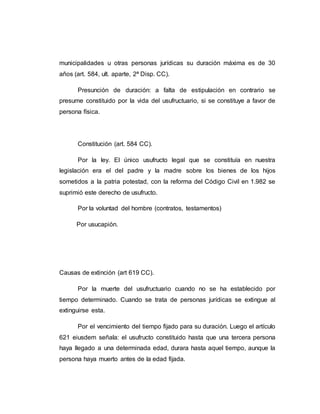 municipalidades u otras personas jurídicas su duración máxima es de 30
años (art. 584, ult. aparte, 2ª Disp. CC).
Presunción de duración: a falta de estipulación en contrario se
presume constituido por la vida del usufructuario, si se constituye a favor de
persona física.
Constitución (art. 584 CC).
Por la ley. El único usufructo legal que se constituía en nuestra
legislación era el del padre y la madre sobre los bienes de los hijos
sometidos a la patria potestad, con la reforma del Código Civil en 1.982 se
suprimió este derecho de usufructo.
Por la voluntad del hombre (contratos, testamentos)
Por usucapión.
Causas de extinción (art 619 CC).
Por la muerte del usufructuario cuando no se ha establecido por
tiempo determinado. Cuando se trata de personas jurídicas se extingue al
extinguirse esta.
Por el vencimiento del tiempo fijado para su duración. Luego el artículo
621 eiusdem señala: el usufructo constituido hasta que una tercera persona
haya llegado a una determinada edad, durara hasta aquel tiempo, aunque la
persona haya muerto antes de la edad fijada.
 