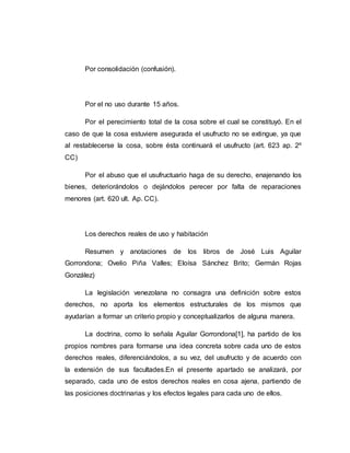 Por consolidación (confusión).
Por el no uso durante 15 años.
Por el perecimiento total de la cosa sobre el cual se constituyó. En el
caso de que la cosa estuviere asegurada el usufructo no se extingue, ya que
al restablecerse la cosa, sobre ésta continuará el usufructo (art. 623 ap. 2º
CC)
Por el abuso que el usufructuario haga de su derecho, enajenando los
bienes, deteriorándolos o dejándolos perecer por falta de reparaciones
menores (art. 620 ult. Ap. CC).
Los derechos reales de uso y habitación
Resumen y anotaciones de los libros de José Luis Aguilar
Gorrondona; Ovelio Piña Valles; Eloísa Sánchez Brito; Germán Rojas
González)
La legislación venezolana no consagra una definición sobre estos
derechos, no aporta los elementos estructurales de los mismos que
ayudarían a formar un criterio propio y conceptualizarlos de alguna manera.
La doctrina, como lo señala Aguilar Gorrondona[1], ha partido de los
propios nombres para formarse una idea concreta sobre cada uno de estos
derechos reales, diferenciándolos, a su vez, del usufructo y de acuerdo con
la extensión de sus facultades.En el presente apartado se analizará, por
separado, cada uno de estos derechos reales en cosa ajena, partiendo de
las posiciones doctrinarias y los efectos legales para cada uno de ellos.
 