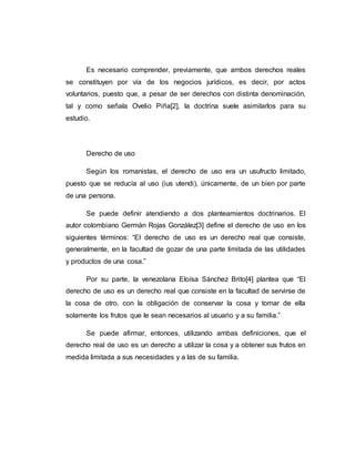 Es necesario comprender, previamente, que ambos derechos reales
se constituyen por vía de los negocios jurídicos, es decir, por actos
voluntarios, puesto que, a pesar de ser derechos con distinta denominación,
tal y como señala Ovelio Piña[2], la doctrina suele asimilarlos para su
estudio.
Derecho de uso
Según los romanistas, el derecho de uso era un usufructo limitado,
puesto que se reducía al uso (ius utendi), únicamente, de un bien por parte
de una persona.
Se puede definir atendiendo a dos planteamientos doctrinarios. El
autor colombiano Germán Rojas González[3] define el derecho de uso en los
siguientes términos: “El derecho de uso es un derecho real que consiste,
generalmente, en la facultad de gozar de una parte limitada de las utilidades
y productos de una cosa.”
Por su parte, la venezolana Eloísa Sánchez Brito[4] plantea que “El
derecho de uso es un derecho real que consiste en la facultad de servirse de
la cosa de otro, con la obligación de conservar la cosa y tomar de ella
solamente los frutos que le sean necesarios al usuario y a su familia.”
Se puede afirmar, entonces, utilizando ambas definiciones, que el
derecho real de uso es un derecho a utilizar la cosa y a obtener sus frutos en
medida limitada a sus necesidades y a las de su familia.
 