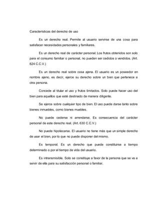 Características del derecho de uso
Es un derecho real. Permite al usuario servirse de una cosa para
satisfacer necesidades personales y familiares.
Es un derecho real de carácter personal. Los frutos obtenidos son solo
para el consumo familiar o personal, no pueden ser cedidos o vendidos. (Art.
624 C.C.V.)
Es un derecho real sobre cosa ajena. El usuario es un poseedor en
nombre ajeno, es decir, ejerce su derecho sobre un bien que pertenece a
otra persona.
Concede al titular el uso y frutos limitados. Solo puede hacer uso del
bien para aquellos que esté destinado de manera diligente.
Se ejerce sobre cualquier tipo de bien. El uso puede darse tanto sobre
bienes inmuebles, como bienes muebles.
No puede cederse ni arrendarse. Es consecuencia del carácter
personal de este derecho real. (Art. 630 C.C.V.)
No puede hipotecarse. El usuario no tiene más que un simple derecho
de usar el bien, por lo que no puede disponer del mismo.
Es temporal. Es un derecho que puede constituirse a tiempo
determinado o por el tiempo de vida del usuario.
Es intransmisible. Solo se constituye a favor de la persona que se va a
servir de ella para su satisfacción personal o familiar.
 