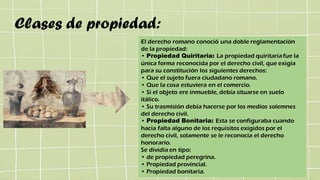 Clases de propiedad:
El derecho romano conoció una doble reglamentación
de la propiedad:
• Propiedad Quiritaria: La propiedad quiritaria fue la
única forma reconocida por el derecho civil, que exigía
para su constitución los siguientes derechos:
• Que el sujeto fuera ciudadano romano.
• Que la cosa estuviera en el comercio.
• Si el objeto ere inmueble, debía situarse en suelo
itálico.
• Su trasmisión debía hacerse por los medios solemnes
del derecho civil.
• Propiedad Bonitaria: Esta se configuraba cuando
hacia falta alguno de los requisitos exigidos por el
derecho civil, solamente se le reconocía el derecho
honorario.
Se dividía en tipo:
• de propiedad peregrina.
• Propiedad provincial.
• Propiedad bonitaria.
 