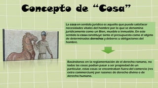 Concepto de “Cosa”
La cosa en sentido jurídico es aquello que puede satisfacer
necesidades vitales del hombre por lo que se denomina
jurídicamente como un Bien, mueble o inmueble. En este
sentido la cosa constituye tanto el presupuesto como el objeto
de determinados derechos ydeberes u obligaciones del
hombre.
Basándonos en la reglamentación de el derecho romano, no
todas las cosas podían pasar a ser propiedad de un
particular, estas cosas se encontraban fuera del comercio (res
extra commercium) por razones de derecho divino o de
derecho humano.
 