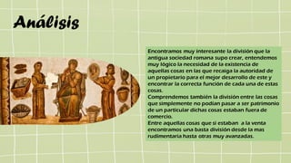 Análisis
Encontramos muy interesante la división que la
antigua sociedad romana supo crear, entendemos
muy lógico la necesidad de la existencia de
aquellas cosas en las que recaiga la autoridad de
un propietario para el mejor desarrollo de este y
encontrar la correcta función de cada una de estas
cosas.
Comprendemos también la división entre las cosas
que simplemente no podían pasar a ser patrimonio
de un particular dichas cosas estaban fuera de
comercio.
Entre aquellas cosas que si estaban a la venta
encontramos una basta división desde la mas
rudimentaria hasta otras muy avanzadas.
 