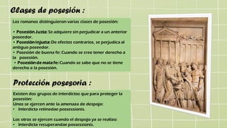 Clases de posesión :
Los romanos distinguieron varias clases de posesión:
• Posesión Justa: Se adquiere sin perjudicar a un anterior
poseedor.
• Posesión injusta: De efectos contrarios, se perjudica al
antiguo poseedor.
• Posesión de buena fe: Cuando se cree tener derecho a
la posesión.
• Posesión de mala fe: Cuando se sabe que no se tiene
derecho a la posesión.
Protección posesoria :
Existen dos grupos de interdictos que para proteger la
posesión:
Unos se ejercen ante la amenaza de despojo:
• Interdicta retinedae possessionis.
Los otros se ejercen cuando el despojo ya se realizo:
• Interdicta recuperandae possessionis.
 