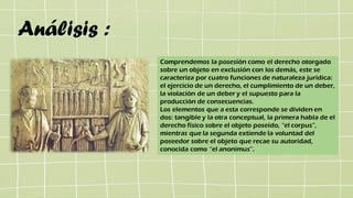 Análisis :
Comprendemos la posesión como el derecho otorgado
sobre un objeto en exclusión con los demás, este se
caracteriza por cuatro funciones de naturaleza jurídica:
el ejercicio de un derecho, el cumplimiento de un deber,
la violación de un deber y el supuesto para la
producción de consecuencias.
Los elementos que a esta corresponde se dividen en
dos: tangible y la otra conceptual, la primera habla de el
derecho físico sobre el objeto poseído, “el corpus”,
mientras que la segunda extiende la voluntad del
poseedor sobre el objeto que recae su autoridad,
conocida como “el anonimus”.
 