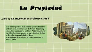 La Propiedad
Es el poder jurídico más amplio que existe sobre
un bien, este permite usar, disfrutar, disponer y
reivindicar o recuperar un bien. Poder amplio no
significa ilimitado, ya que la ley establece límites
al derecho de propiedad,es decir
la propiedad debe ejercerse en armonía con el
interés social
¿ que es la propiedad en el derecho real ?
 