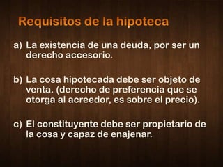 a) La existencia de una deuda, por ser un
   derecho accesorio.

b) La cosa hipotecada debe ser objeto de
   venta. (derecho de preferencia que se
   otorga al acreedor, es sobre el precio).

c) El constituyente debe ser propietario de
   la cosa y capaz de enajenar.
 