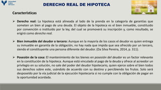 Características
 Derecho real: La hipoteca está alineada al lado de la prenda en la categoría de garantías que
someten un bien al pago de una deuda. El objeto de la hipoteca es el bien inmueble, constituido
por convención o instituido por la ley, del cual se promoverá su inscripción y, como resultado, se
erigirá como derecho real.
 Bien inmueble del deudor o tercero: Aunque en la mayoría de los casos el deudor es quien entrega
su inmueble en garantía de la obligación, no hay nada que impida que sea ofrecido por un tercero,
siendo el constituyente una persona diferente del deudor. (Da Silva Pereira, 2014, p. 311).
 Posesión de la cosa: El mantenimiento de los bienes en posesión del deudor es un factor relevante
en la constitución de la hipoteca. Aunque está vinculado al pago de la deuda y ofrece al acreedor un
privilegio en su solución, no sale del poder del deudor hipotecario, quien ejerce sobre el bien todos
sus derechos sobre este, usándolo de acuerdo con su destino y percibiendo los frutos. Solo será
desposeído por la vía judicial de la ejecución hipotecaria si no cumple con la obligación de pagar en
la oportunidad acordada.
DERECHO REAL DE HIPOTECA
 
