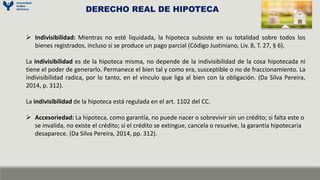  Indivisibilidad: Mientras no esté liquidada, la hipoteca subsiste en su totalidad sobre todos los
bienes registrados, incluso si se produce un pago parcial (Código Justiniano, Liv. 8, T. 27, § 6).
La indivisibilidad es de la hipoteca misma, no depende de la indivisibilidad de la cosa hipotecada ni
tiene el poder de generarlo. Permanece el bien tal y como era, susceptible o no de fraccionamiento. La
indivisibilidad radica, por lo tanto, en el vínculo que liga al bien con la obligación. (Da Silva Pereira,
2014, p. 312).
La indivisibilidad de la hipoteca está regulada en el art. 1102 del CC.
 Accesoriedad: La hipoteca, como garantía, no puede nacer o sobrevivir sin un crédito; si falta este o
se invalida, no existe el crédito; si el crédito se extingue, cancela o resuelve, la garantía hipotecaria
desaparece. (Da Silva Pereira, 2014, pp. 312).
DERECHO REAL DE HIPOTECA
 