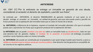 ANTICRESIS
Art. 1091 CC.“Por la anticresis se entrega un inmueble en garantía de una deuda,
concediendo al acreedor el derecho de explotarlo y percibir sus frutos”.
Se entiende por ANTICRESIS, el derecho INMOBILIARIO de garantía mediante el cual quien es el
deudor entrega al acreedor un inmueble, en calidad de garantía, para que este pueda usarlo y percibir los
frutos producto de la explotación del inmueble hasta que se cobre el monto de la deuda.
La ANTICRESIS, a diferencia de la hipoteca, requiere el traslado del inmueble afectado a fin que el acreedor
pueda usar y aprovechar los frutos que se generen producto de la explotación del bien.
La ANTICRESIS sólo se puede constituir una sola vez sobre un inmueble hasta su desafectación, toda vez que
este derecho real de garantía implica el traslado de la posesión al acreedor; sin embargo, se pueden
constituir varias hipotecas sobre un mismo inmueble.
La ANTICRESIS sólo puede ser constituida por el propietario o por quien tenga el poder para hacerlo, y para su
validez es necesario que la misma conste por escritura pública. Este derecho real de garantía es susceptible de
ser inscrito en los registros públicos.
 