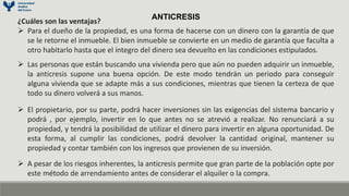 ANTICRESIS
¿Cuáles son las ventajas?
 Para el dueño de la propiedad, es una forma de hacerse con un dinero con la garantía de que
se le retorne el inmueble. El bien inmueble se convierte en un medio de garantía que faculta a
otro habitarlo hasta que el íntegro del dinero sea devuelto en las condiciones estipulados.
 Las personas que están buscando una vivienda pero que aún no pueden adquirir un inmueble,
la anticresis supone una buena opción. De este modo tendrán un periodo para conseguir
alguna vivienda que se adapte más a sus condiciones, mientras que tienen la certeza de que
todo su dinero volverá a sus manos.
 El propietario, por su parte, podrá hacer inversiones sin las exigencias del sistema bancario y
podrá , por ejemplo, invertir en lo que antes no se atrevió a realizar. No renunciará a su
propiedad, y tendrá la posibilidad de utilizar el dinero para invertir en alguna oportunidad. De
esta forma, al cumplir las condiciones, podrá devolver la cantidad original, mantener su
propiedad y contar también con los ingresos que provienen de su inversión.
 A pesar de los riesgos inherentes, la anticresis permite que gran parte de la población opte por
este método de arrendamiento antes de considerar el alquiler o la compra.
 