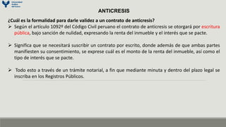 ANTICRESIS
¿Cuál es la formalidad para darle validez a un contrato de anticresis?
 Según el artículo 1092º del Código Civil peruano el contrato de anticresis se otorgará por escritura
pública, bajo sanción de nulidad, expresando la renta del inmueble y el interés que se pacte.
 Significa que se necesitará suscribir un contrato por escrito, donde además de que ambas partes
manifiesten su consentimiento, se exprese cuál es el monto de la renta del inmueble, así como el
tipo de interés que se pacte.
 Todo esto a través de un trámite notarial, a fin que mediante minuta y dentro del plazo legal se
inscriba en los Registros Públicos.
 