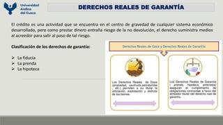 DERECHOS REALES DE GARANTÍA
El crédito es una actividad que se encuentra en el centro de gravedad de cualquier sistema económico
desarrollado, pero como prestar dinero entraña riesgo de la no devolución, el derecho suministra medios
al acreedor para salir al paso de tal riesgo.
Clasificación de los derechos de garantía:
 La fiducia
 La prenda
 La hipoteca
os
 