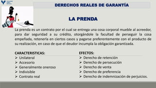DERECHOS REALES DE GARANTÍA
LA PRENDA
La prenda es un contrato por el cual se entrega una cosa corporal mueble al acreedor,
para dar seguridad a su crédito, otorgándole la facultad de perseguir la cosa
empeñada, retenerla en ciertos casos y pagarse preferentemente con el producto de
su realización, en caso de que el deudor incumpla la obligación garantizada.
CARACTERISTICAS:
 Unilateral
 Accesorio
 Generalmente oneroso
 Indivisible
 Contrato real
os
EFECTOS:
 Derecho de retención
 Derecho de persecución
 Derecho de venta
 Derecho de preferencia
 Derecho de indemnización de perjuicios.
 