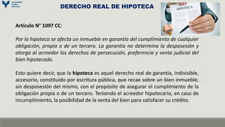 Artículo N° 1097 CC:
Por la hipoteca se afecta un inmueble en garantía del cumplimiento de cualquier
obligación, propia o de un tercero. La garantía no determina la desposesión y
otorga al acreedor los derechos de persecución, preferencia y venta judicial del
bien hipotecado.
Esto quiere decir, que la hipoteca es aquel derecho real de garantía, indivisible,
accesorio, constituido por escritura pública, que recae sobre un bien inmueble,
sin desposesión del mismo, con el propósito de asegurar el cumplimiento de la
obligación propia o de un tercero. Teniendo el acreedor hipotecario, en caso de
incumplimiento, la posibilidad de la venta del bien para satisfacer su crédito.
DERECHO REAL DE HIPOTECA
 