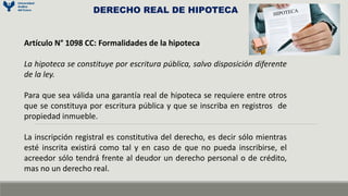 DERECHO REAL DE HIPOTECA
Artículo N° 1098 CC: Formalidades de la hipoteca
La hipoteca se constituye por escritura pública, salvo disposición diferente
de la ley.
Para que sea válida una garantía real de hipoteca se requiere entre otros
que se constituya por escritura pública y que se inscriba en registros de
propiedad inmueble.
La inscripción registral es constitutiva del derecho, es decir sólo mientras
esté inscrita existirá como tal y en caso de que no pueda inscribirse, el
acreedor sólo tendrá frente al deudor un derecho personal o de crédito,
mas no un derecho real.
 