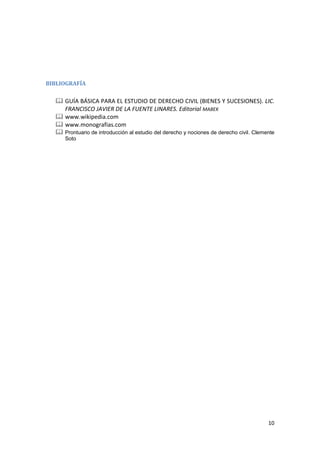 BIBLIOGRAFÍA

   GUÍA BÁSICA PARA EL ESTUDIO DE DERECHO CIVIL (BIENES Y SUCESIONES). LIC.
    FRANCISCO JAVIER DE LA FUENTE LINARES. Editorial MABEK
   www.wikipedia.com
   www.monografias.com
   Prontuario de introducción al estudio del derecho y nociones de derecho civil.‎Clemente
     Soto




                                                                                        10
 