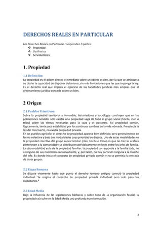 DERECHOS REALES EN PARTICULAR
Los Derechos Reales en Particular comprenden 3 partes:
     Propiedad
     Usufructos
     Servidumbres



1. Propiedad
1.1 Definición:
La propiedad es el poder directo e inmediato sobre un objeto o bien, por la que se atribuye a
su titular la capacidad de disponer del mismo, sin más limitaciones que las que imponga la ley.
Es el derecho real que implica el ejercicio de las facultades jurídicas más amplias que el
ordenamiento jurídico concede sobre un bien.



2 Origen
2.1 Pueblos Primitivos:
Sobre la propiedad territorial o inmueble, historiadores y sociólogos concluyen que en las
poblaciones nonadas solo existía una propiedad vaga de todo el grupo social (horda, clan o
tribu) sobre las tierras necesarias para la caza y el pastoreo. Tal propiedad común,
lógicamente, tenía poca estabilidad por los continuos cambios de la vida nómada. Prevalecía la
ley del más fuerte, no existía propiedad privada.
En los pueblos agrícolas el derecho de propiedad aparece bien definido; pero generalmente en
forma colectiva y bajo dos modalidades cuya prioridad se discute. Una de estas modalidades es
la propiedad colectiva del grupo supra familiar (clan, horda o tribu) en que las tierras arables
pertenecen a la comunidad y se distribuyen periódicamente en lotes entre los jefes de familia.
La otra modalidad es la de la propiedad familiar: la propiedad corresponde a la familia toda, no
a ninguno de sus miembros exclusivamente, y, por tanto, no hay partición ninguna a la muerte
del jefe. Es donde inicia el concepto de propiedad privada común y no se permitía la entrada
de otros grupos.


2.2 Etapa Romana
Se discute vivamente hasta qué punto el derecho romano antiguo conoció la propiedad
individual. Se origina el concepto de propiedad privada individual pero solo para los
ciudadanos.*


2.3 Edad Media
Bajo la influencia de las legislaciones bárbaras y sobre todo de la organización feudal, la
propiedad raíz sufre en la Edad Media una profunda transformación.




                                                                                              3
 
