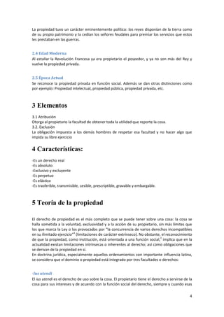 La propiedad tuvo un carácter eminentemente político: los reyes disponían de la tierra como
de su propio patrimonio y la cedían los señores feudales para premiar los servicios que estos
les prestaban en las guerras.


2.4 Edad Moderna
Al estallar la Revolución Francesa ya era propietario el poseedor, y ya no son más del Rey y
vuelve la propiedad privada.


2.5 Época Actual
Se reconoce la propiedad privada en función social. Además se dan otras distinciones como
por ejemplo: Propiedad intelectual, propiedad pública, propiedad privada, etc.



3 Elementos
3.1 Atribución
Otorga al propietario la facultad de obtener toda la utilidad que reporte la cosa.
3.2. Exclusión
La obligación impuesta a los demás hombres de respetar esa facultad y no hacer algo que
impida su libre ejercicio


4 Características:
-Es un derecho real
-Es absoluto
-Exclusivo y excluyente
-Es perpetuo
-Es elástico
-Es trasferible, transmisible, cesible, prescriptible, gravable y embargable.



5 Teoría de la propiedad

El derecho de propiedad es el más completo que se puede tener sobre una cosa: la cosa se
halla sometida a la voluntad, exclusividad y a la acción de su propietario, sin más límites que
los que marca la Ley o los provocados por "la concurrencia de varios derechos incompatibles
en su ilimitado ejercicio"4 (limitaciones de carácter extrínseco). No obstante, el reconocimiento
de que la propiedad, como institución, está orientada a una función social,5 implica que en la
actualidad existan limitaciones intrínsecas o inherentes al derecho; así como obligaciones que
se derivan de la propiedad en sí.
En doctrina jurídica, especialmente aquellos ordenamientos con importante influencia latina,
se considera que el dominio o propiedad está integrado por tres facultades o derechos:


-Ius utendi
El ius utendi es el derecho de uso sobre la cosa. El propietario tiene el derecho a servirse de la
cosa para sus intereses y de acuerdo con la función social del derecho, siempre y cuando esas

                                                                                                4
 