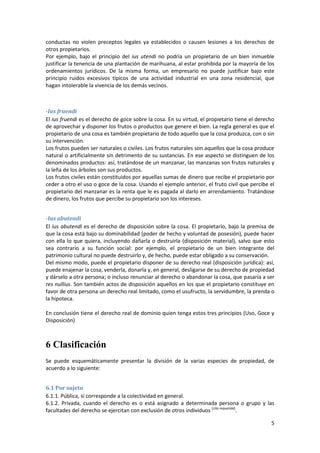 conductas no violen preceptos legales ya establecidos o causen lesiones a los derechos de
otros propietarios.
Por ejemplo, bajo el principio del ius utendi no podría un propietario de un bien inmueble
justificar la tenencia de una plantación de marihuana, al estar prohibida por la mayoría de los
ordenamientos jurídicos. De la misma forma, un empresario no puede justificar bajo este
principio ruidos excesivos típicos de una actividad industrial en una zona residencial, que
hagan intolerable la vivencia de los demás vecinos.



-Ius fruendi
El ius fruendi es el derecho de goce sobre la cosa. En su virtud, el propietario tiene el derecho
de aprovechar y disponer los frutos o productos que genere el bien. La regla general es que el
propietario de una cosa es también propietario de todo aquello que la cosa produzca, con o sin
su intervención.
Los frutos pueden ser naturales o civiles. Los frutos naturales son aquellos que la cosa produce
natural o artificialmente sin detrimento de su sustancias. En ese aspecto se distinguen de los
denominados productos: así, tratándose de un manzanar, las manzanas son frutos naturales y
la leña de los árboles son sus productos.
Los frutos civiles están constituidos por aquellas sumas de dinero que recibe el propietario por
ceder a otro el uso o goce de la cosa. Usando el ejemplo anterior, el fruto civil que percibe el
propietario del manzanar es la renta que le es pagada al darlo en arrendamiento. Tratándose
de dinero, los frutos que percibe su propietario son los intereses.


-Ius abutendi
El ius abutendi es el derecho de disposición sobre la cosa. El propietario, bajo la premisa de
que la cosa está bajo su dominabilidad (poder de hecho y voluntad de posesión), puede hacer
con ella lo que quiera, incluyendo dañarla o destruirla (disposición material), salvo que esto
sea contrario a su función social: por ejemplo, el propietario de un bien integrante del
patrimonio cultural no puede destruirlo y, de hecho, puede estar obligado a su conservación.
Del mismo modo, puede el propietario disponer de su derecho real (disposición jurídica): así,
puede enajenar la cosa, venderla, donarla y, en general, desligarse de su derecho de propiedad
y dárselo a otra persona; o incluso renunciar al derecho o abandonar la cosa, que pasaría a ser
res nullius. Son también actos de disposición aquellos en los que el propietario constituye en
favor de otra persona un derecho real limitado, como el usufructo, la servidumbre, la prenda o
la hipoteca.

En conclusión tiene el derecho real de dominio quien tenga estos tres principios (Uso, Goce y
Disposición)



6 Clasificación
Se puede esquemáticamente presentar la división de la varias especies de propiedad, de
acuerdo a lo siguiente:


6.1 Por sujeto
6.1.1. Pública, si corresponde a la colectividad en general.
6.1.2. Privada, cuando el derecho es o está asignado a determinada persona o grupo y las
facultades del derecho se ejercitan con exclusión de otros individuos [cita requerida].

                                                                                               5
 