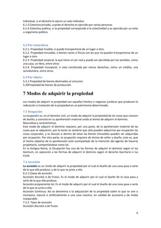Individual, si el derecho lo ejerce un solo individuo
6.1.3 Colectiva privada, cuando el derecho es ejercido por varias personas
6.1.4 Colectiva publica, si la propiedad corresponde a la colectividad y es ejercida por un ente
u organismo público.



6.2 Por naturaleza
6.2.1. Propiedad mueble, si puede transportarse de un lugar a otro.
6.2.2. Propiedad inmueble, o bienes raíces o fincas son las que no pueden transportarse de un
lugar a otro
6.2.3. Propiedad corporal, la que tiene un ser real y puede ser percibida por los sentidos, como
una casa, un libro, entre otros
6.2.4. Propiedad incorporal, si esta constituida por meros derechos, como un crédito, una
servidumbre, entre otros

6.3 Por objeto
5.3.1 Propiedad de bienes destinados al consumo
5.32Propiedad de bienes de producción


7 Modos de adquirir la propiedad
Los modos de adquirir la propiedad son aquellos hechos o negocios jurídicos que producen la
radicación o traslación de la propiedad en un patrimonio determinado.

7.1 Ocupación
La ocupación es, en el derecho civil, un modo de adquirir la propiedad de las cosas que carecen
de dueño, y consiste en su aprehensión material unida al ánimo de adquirir el dominio.
Naturaleza y características
Este modo de adquirir el dominio requiere, por una parte, de la aprehensión material de las
cosas que se adquieren, por lo tanto se sostiene que sólo pueden adquirirse por ocupación las
cosas corporales, y se discute si dentro de éstas las bienes inmuebles pueden ser adquiridas
por ocupación. Por otra parte, la ocupación requiere de ánimo de señor y dueño, esto es, que
el hecho objetivo de la aprehensión esté acompañado de la intención del agente de hacerse
propietario, comportándose como tal.
En la Antigua Roma, la Ocupación fue una de las formas de adquirir el dominio según el Ius
Gentium, en oposición a las formas de adquirir el dominio según el derecho Quiritario o Ius
Civile.

7.2 Accesión
La accesión es un modo de adquirir la propiedad por el cual el dueño de una cosa pasa a serlo
de lo que ella produce, o de lo que se junta a ella.
6.2.1 Clases de accesión
Accesión discreta o de frutos. Es el modo de adquirir por el cual el dueño de la cosa pasa a
serlo de lo que ella produce.
Accesión propiamente tal. Es el modo de adquirir por el cual el dueño de una cosa pasa a serlo
de lo que se junta a ella.
Accesión Continua: Así se denomina a la adquisición de la propiedad sobre lo que se une o
incorpora, natural o artificialmente a una cosa nuestra, en calidad de accesoria y de modo
inseparable.
7.2.2. Tipos de accesión
Accesión discreta o de frutos

                                                                                              6
 