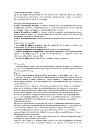 Accesión propiamente tal o continúa
Aquella que se presenta cuando se unen dos o más cosas de diferentes dueños, de manera
que una vez unidas constituyen un todo indivisible respecto del cual se aplica el principio de
que lo accesorio sigue la suerte de lo principal”

 Se distingue tres categorías de accesión:
Accesión de inmueble a inmueble: en términos generales esta accesión tiene lugar en los caso
de edificación, plantación y siembra ejecutadas en un inmueble cuando los materiales, plantas
o semillas pertenecen a una persona distinta del dueño del inmueble.
Accesión de mueble a inmueble: se entiende como las cosas como puestas que se adieren a
un bien inmueble pasan a ser cosas inmuebles por la naturaleza que los crea, ejemplo: las
herramientas de trabajo en una hacienda
Accesión de mueble a mueble: tiene lugar cuando dos bienes muebles de distintos dueños se
unen.
Características de la accesión
Es un modo de adquirir originario. Aquí la adquisición de la cosa se produce con
independencia de otro derecho sobre la cosa.
Es un modo de adquirir a título singular. No cabe respecto de universalidades.
Es un modo de adquirir a título gratuito. Se debe hacer la prevención de que en determinadas
hipótesis la ley obliga a la persona que ha adquirido por accesión la obligación de tener que
indemnizar al dueño de la cosa accedida.
Es un modo de adquirir entre vivos. Porque no exige la muerte para operar.


7.3 Usucapión
La usucapión (a veces llamada prescripción adquisitiva) es un modo de adquirir la propiedad de
una cosa y otros derechos reales mediante la posesión continuada de estos derechos durante
el tiempo que señala la ley.
Orígenes
El término ussser o usucapio proviene del latín usus+capere, es decir, adquirir por el uso.
Es necesario distinguir a la prescripción adquisitiva de la prescripción extintiva pues, por
influencia francesa, se intentó reconducir a unidad dogmática la categoría de prescripción.
Incluso, algunos Códigos Civiles les intentan dar un tratamiento unitario v.gr. el francés de
1804, el chileno, etc.
Existen dos teorías que explican la existencia de la usucapión. Por un lado la teoría subjetiva
señala que el fundamento está en la renuncia, el abandono o la voluntad de renunciar al
derecho real que tiene el titular no ejercitando ninguna acción de defensa frente a la posesión
de otro. Sin embargo esta teoría hay que rechazarla pues bastaría con demostrar que esa
voluntad de renuncia no existe para invalidar la usucapión. Por otro lado, la teoría objetiva,
que es la más aceptada, señala que el fundamento es dar certeza y seguridad a las relaciones
jurídicas consolidando las titularidades aparentes, es decir, el statu quo de la posesión.
Clasificación y requisitos
Hay que distinguir dos clases de usucapión. De un lado, la prescripción adquisitiva ordinaria,
que opera cuando concurre a favor del usucapiente buena fe y justo título.("Usucapiente": Es
el que adquiere o pretende valer su derecho mediante la usucapion). Por otro lado, la
prescripción adquisitiva extraordinaria, que se funda exclusivamente en la posesión y no
requiere ni buena fe, ni justo título. Ambas formas operan de manera distinta según si recaen
sobre bienes muebles o inmuebles.
La usucapión opera ipso iure, esto es, basta que se den los requisitos legales para que se
usucapa por el sujeto pasivo de la usucapión.
Para que se dé la figura de la usucapio deben concurrir unos requisitos generales aplicables a
cualquier forma de usucapión y otros especiales para cada supuesto de usucapión. El requisito

                                                                                             7
 