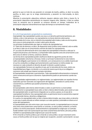general es que se trate de una posesión en concepto de dueño, pública, es decir no oculta,
pacífica, es decir, que no se tenga violentamente, y posesión no interrumpida, es decir,
continua.
Mientras la prescripción adquisitiva ordinaria requiere además justo título y buena fe, la
prescripción adquisitiva extraordinaria no requiere ninguno ellos. Además, si bien en ambos
casos es necesario que la posesión se conserve durante un tiempo, tratándose de la
prescripción adquisiva extraordinaria ese lapso de tiempo es normalmente mayor.


8. Modalidades
8.1 y 8.2 Copropiedad y propiedad en condominio
Copropiedad. Hay copropiedad cuando una cosa o un derecho patrimonial pertenece, pro
indiviso, a dos o más personas. Los copropietarios no tienen dominio sobre partes
determinadas de la cosa, sino un derecho de propiedad sobre todas y cada una de las partes
de la cosa en cierta proporción, es decir sobre parte alícuota.
Los principios fundamentales que rigen en materia de copropiedad son:
1º. Todo acto de dominio, es decir, de disposición tanto jurídica como material, solo es valido
si se lleva a cabo con el conocimiento unánime de todos los copropietarios.
2º. Los actos de administración de la cosa objeto de copropiedad se llevarán a cabo por la
mayoría de personas y de intereses, y comprenden todos aquellos actos de conservación y uso
de la cosa sin alterar su forma, sustancia o destino.
Las formas de la copropiedad pueden clasificarse desde los siguientes puntos de vista:
a) Copropiedades voluntarias y forzosas. Existe un principio fundamental en esta materia:
nadie está obligado a permanecer en la indivisión, y en consecuencia no es valido el pacto por
el cual los condueños se obligan permanentemente a permanecer en dicho estado. Se
reconoce en cada condueño el derecho de pedir la división cuando le plazca.
Las copropiedades forzosas son aquellas en que, por la naturaleza de las cosas, existe una
imposibilidad para llegar a la división o a la venta de manera que la ley se ve obligada a
reconocer este estado que impone la propia naturaleza.
b) Copropiedades temporales y permanentes. Toda copropiedad ordinariamente es temporal,
como consecuencia de que es voluntaria. Especialmente puede ser permanente cuando sea
forzosa.
c) Copropiedades reglamentadas y no reglamentadas. Las reglamentadas son aquellas formas
especiales que han merecido una organización del legislador, tomando en cuenta ciertas
características y conflictos que pueden presentarse, dada su
naturaleza.
d) Copropiedades sobre bienes determinados o sobre un patrimonio o universalidad.
Generalmente la copropiedad recae sobre un bien o bienes determinados; pero existe un caso
de copropiedad sobre un patrimonio integrado con su activo y pasivo; es el caso de la
copropiedad hereditaria. Esta copropiedad sobre un patrimonio tiene la característica especial
de comprender bienes, derechos y obligaciones.
En cuanto a la copropiedad sobre un bien o bienes determinados, que recae sobre un derecho
o una cosa, la parte alícuota se refiere siempre a un valor positivo y estimable en dinero en el
activo del copropietario.
e) Copropiedades por acto entre vivos y por causa de muerte. La copropiedad que se crea por
acto entre vivos puede tener como fuente un contrato, un acto jurídico unilateral, un hecho
jurídico o la misma prescripción. Ordinariamente la copropiedad se origina por un contrato.
Puede también nacer de la prescripción que tiene características de hecho y de acto jurídico.
También la copropiedad puede originarse por causa de muerte.
f) Por virtud de un hecho jurídico y por virtud de un acto jurídico. Las que reconocen como
causa un hecho jurídico son las que se originan por ocupación, accesión o prescripción. Las que

                                                                                               8
 